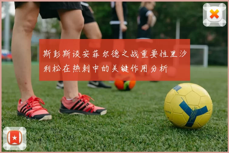 斯彭斯谈安菲尔德之战重要性里沙利松在热刺中的关键作用分析