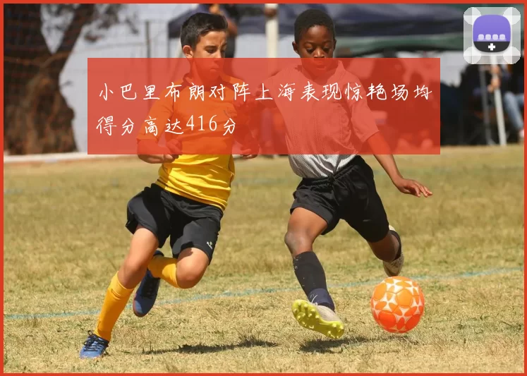 小巴里布朗对阵上海表现惊艳场均得分高达416分