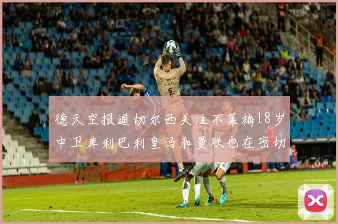 德天空报道切尔西关注不莱梅18岁中卫库利巴利皇马和曼联也在密切留意