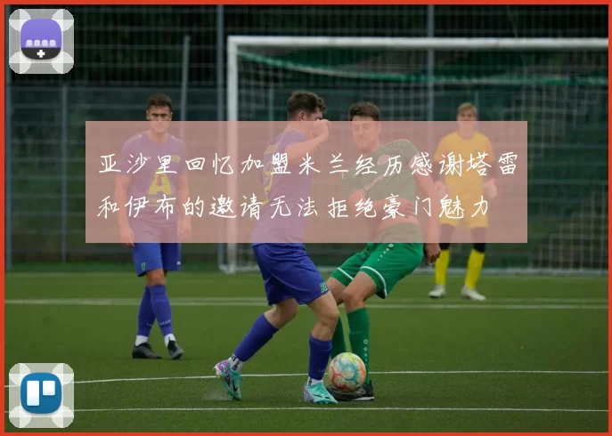 亚沙里回忆加盟米兰经历感谢塔雷和伊布的邀请无法拒绝豪门魅力