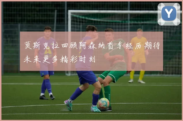 莫斯克拉回顾阿森纳首季经历期待未来更多精彩时刻