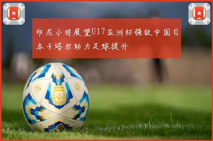 印尼小将展望U17亚洲杯强敌中国日本卡塔尔助力足球提升