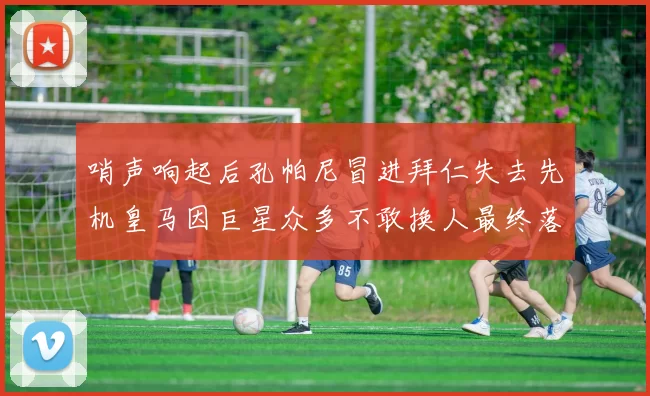 哨声响起后孔帕尼冒进拜仁失去先机皇马因巨星众多不敢换人最终落败