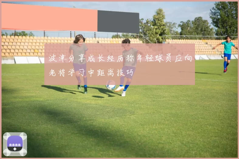 波津分享成长经历称年轻球员应向老将学习中距离技巧