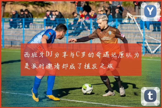 西班牙DJ分享与C罗的奇遇记原以为是派对邀请却成了植发之旅