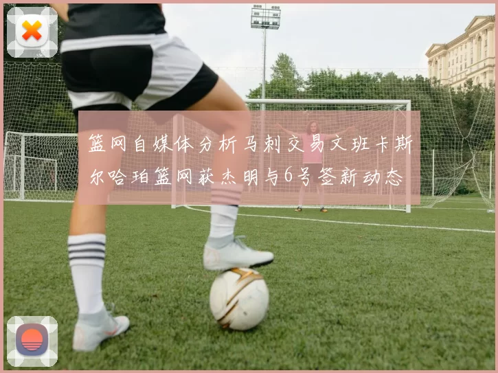 篮网自媒体分析马刺交易文班卡斯尔哈珀篮网获杰明与6号签新动态