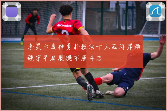 李昊六度神勇扑救助十人西海岸顽强守平局展现不屈斗志