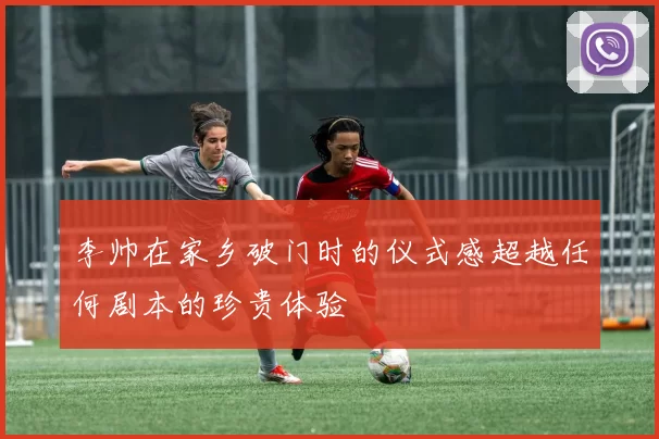 李帅在家乡破门时的仪式感超越任何剧本的珍贵体验