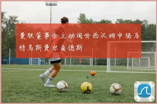 曼联董事会主动询价西汉姆中场马特乌斯费尔南德斯