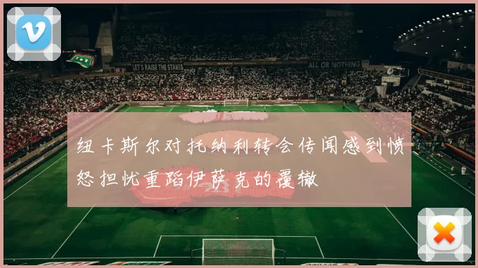 纽卡斯尔对托纳利转会传闻感到愤怒担忧重蹈伊萨克的覆辙