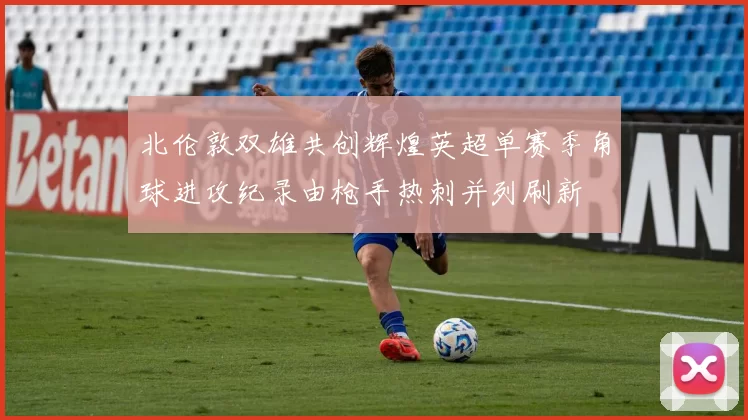 北伦敦双雄共创辉煌英超单赛季角球进攻纪录由枪手热刺并列刷新