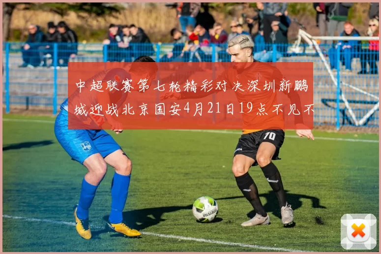 中超联赛第七轮精彩对决深圳新鹏城迎战北京国安4月21日19点不见不散