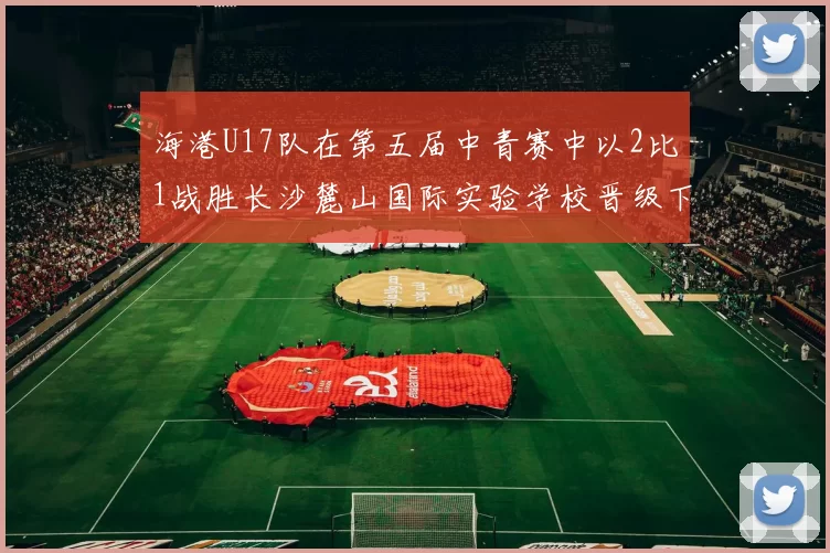海港U17队在第五届中青赛中以2比1战胜长沙麓山国际实验学校晋级下一轮